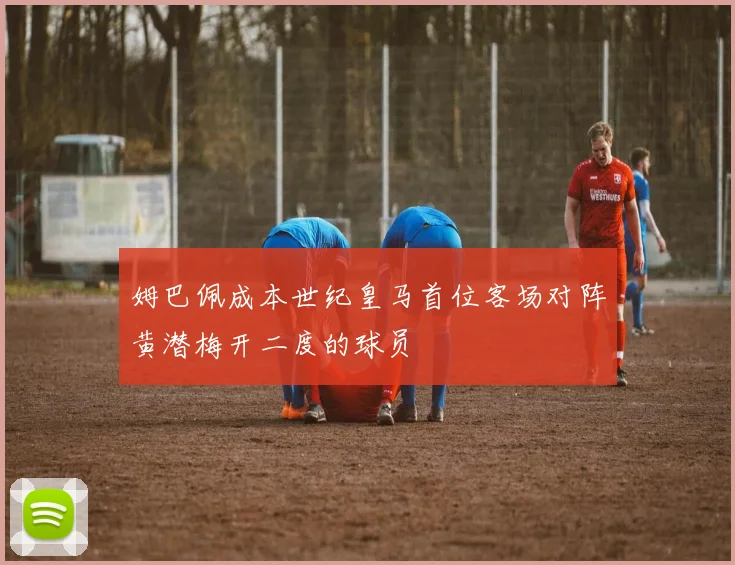 姆巴佩成本世纪皇马首位客场对阵黄潜梅开二度的球员