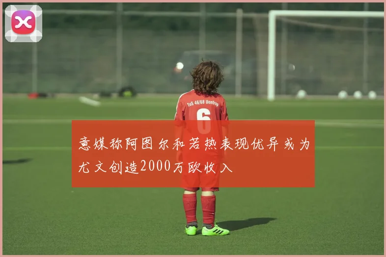 意媒称阿图尔和若热表现优异或为尤文创造2000万欧收入